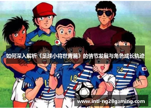 如何深入解析《足球小将世青篇》的情节发展与角色成长轨迹