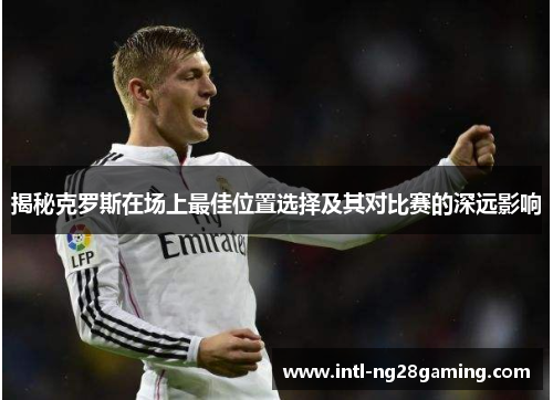 揭秘克罗斯在场上最佳位置选择及其对比赛的深远影响