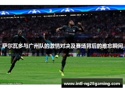 萨尔瓦多与广州队的激情对决及赛场背后的难忘瞬间