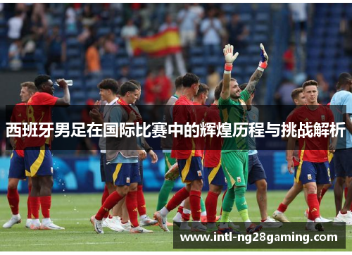 西班牙男足在国际比赛中的辉煌历程与挑战解析