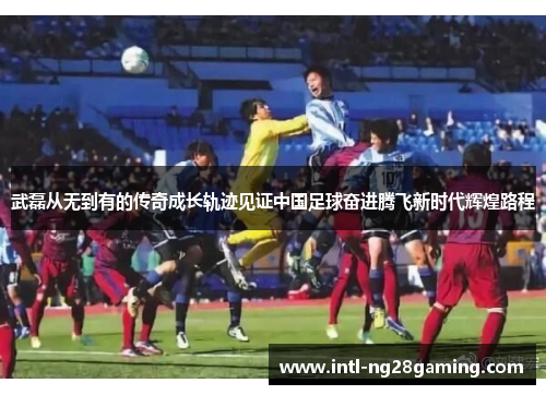 武磊从无到有的传奇成长轨迹见证中国足球奋进腾飞新时代辉煌路程