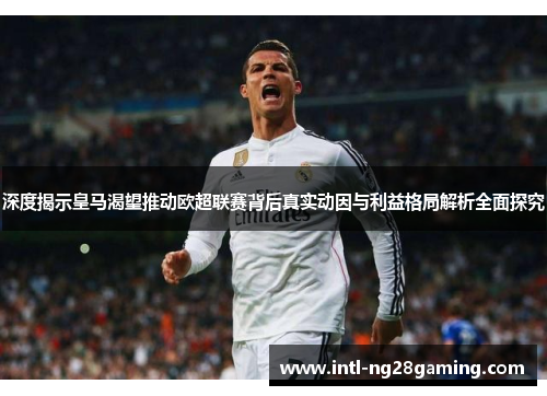 深度揭示皇马渴望推动欧超联赛背后真实动因与利益格局解析全面探究