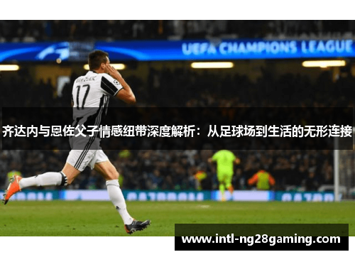 齐达内与恩佐父子情感纽带深度解析：从足球场到生活的无形连接
