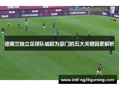 德黑兰独立足球队崛起为豪门的五大关键因素解析