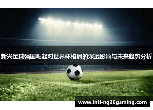 新兴足球强国崛起对世界杯格局的深远影响与未来趋势分析