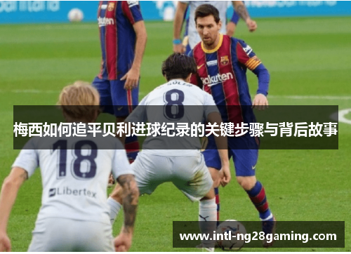 梅西如何追平贝利进球纪录的关键步骤与背后故事