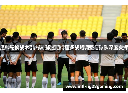 瓜帅轮换战术引热议 球迷期待更多战略调整与球队深度发挥