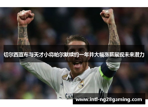 切尔西宣布与天才小将帕尔默续约一年并大幅涨薪展现未来潜力