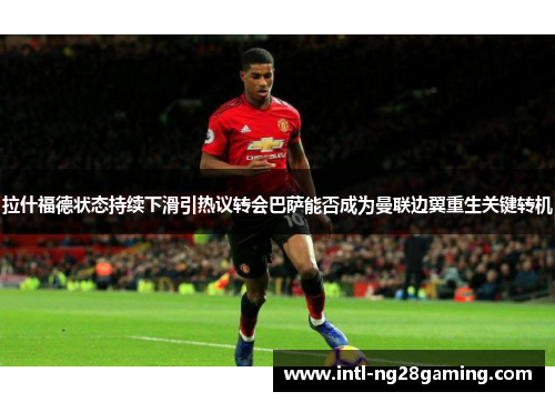 拉什福德状态持续下滑引热议转会巴萨能否成为曼联边翼重生关键转机