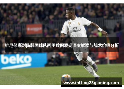 维尼修斯对阵韩国球队西甲数据表现深度解读与战术价值分析